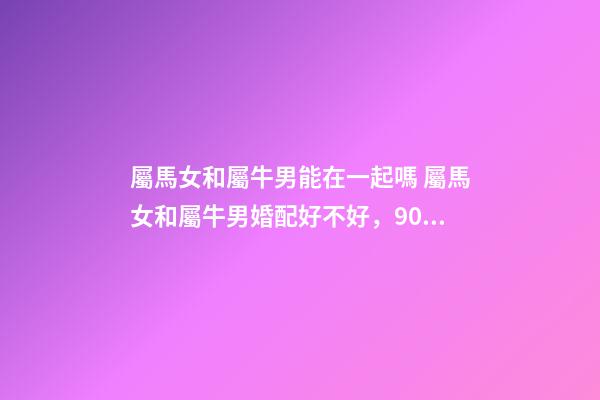 屬馬女和屬牛男能在一起嗎 屬馬女和屬牛男婚配好不好，90年屬馬女和73年屬牛男可婚配嗎-第1張-觀點-玄機派